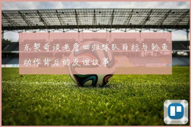 东契奇谈老詹回归球队目标与钓鱼动作背后的友谊故事