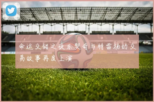 命运交错之夜东契奇与特雷杨的交易故事再度上演