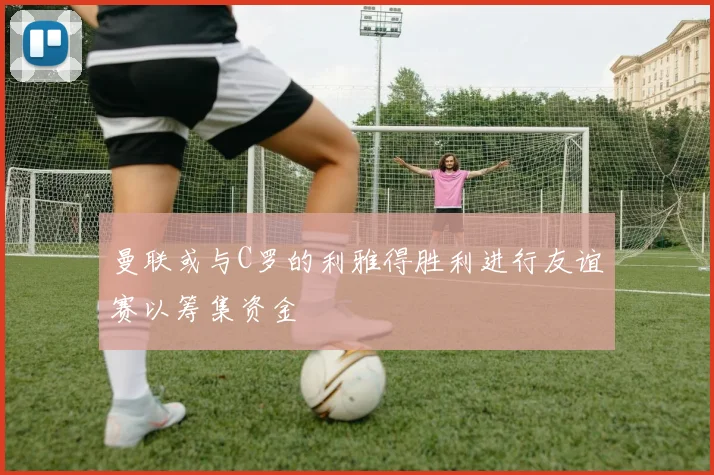 曼联或与C罗的利雅得胜利进行友谊赛以筹集资金