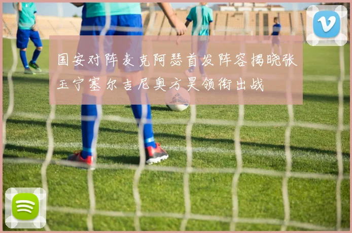 国安对阵麦克阿瑟首发阵容揭晓张玉宁塞尔吉尼奥方昊领衔出战