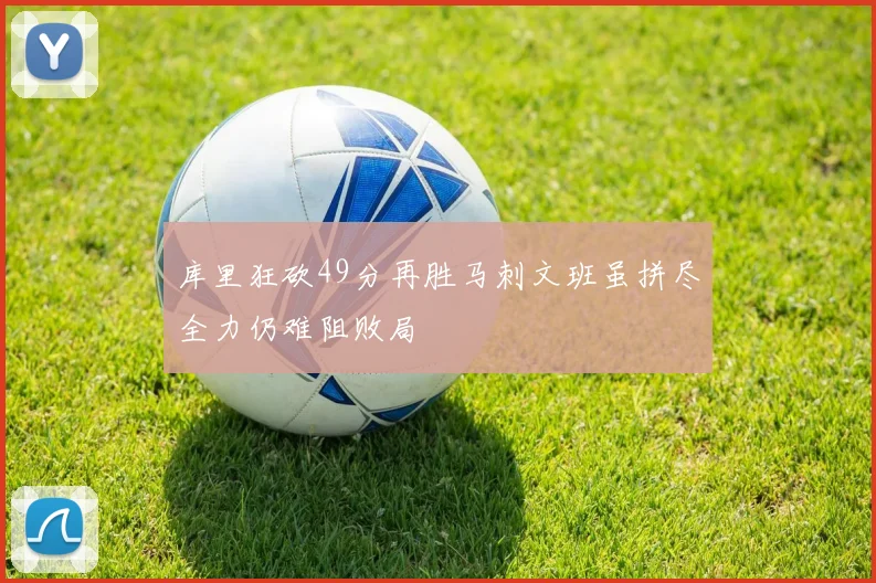 库里狂砍49分再胜马刺文班虽拼尽全力仍难阻败局