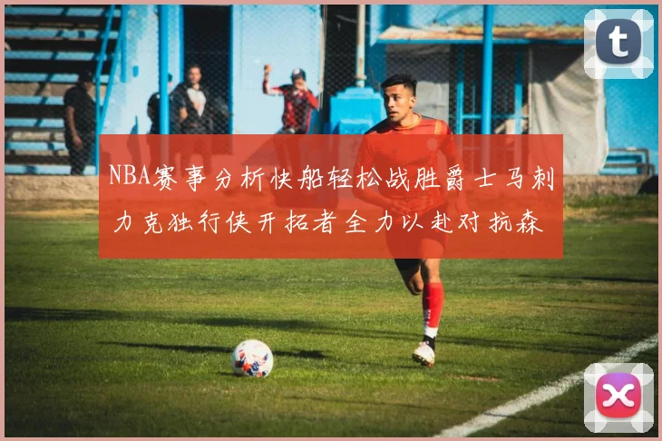 NBA赛事分析快船轻松战胜爵士马刺力克独行侠开拓者全力以赴对抗森林狼