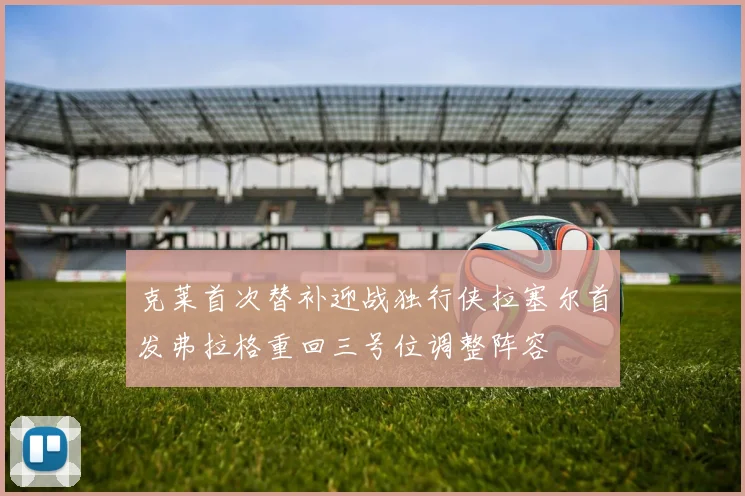 克莱首次替补迎战独行侠拉塞尔首发弗拉格重回三号位调整阵容