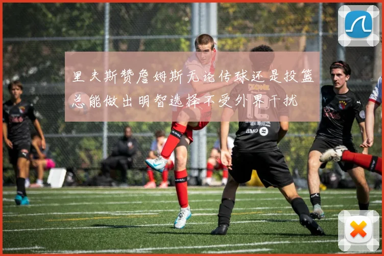 里夫斯赞詹姆斯无论传球还是投篮总能做出明智选择不受外界干扰