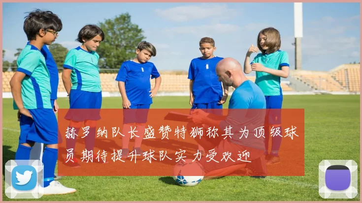 赫罗纳队长盛赞特狮称其为顶级球员期待提升球队实力受欢迎