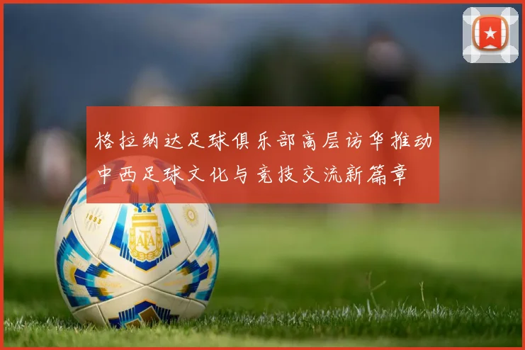 格拉纳达足球俱乐部高层访华推动中西足球文化与竞技交流新篇章