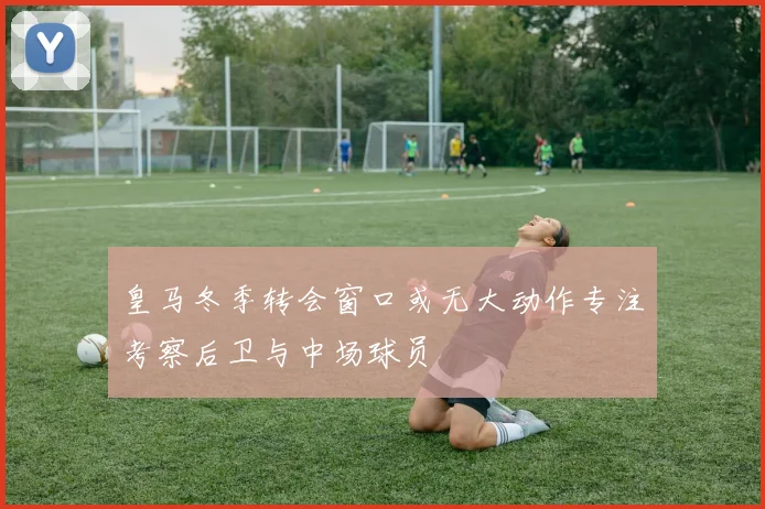 皇马冬季转会窗口或无大动作专注考察后卫与中场球员