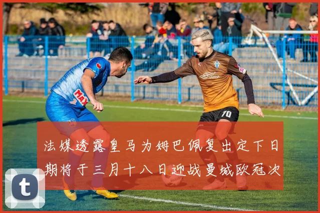 法媒透露皇马为姆巴佩复出定下日期将于三月十八日迎战曼城欧冠次回合