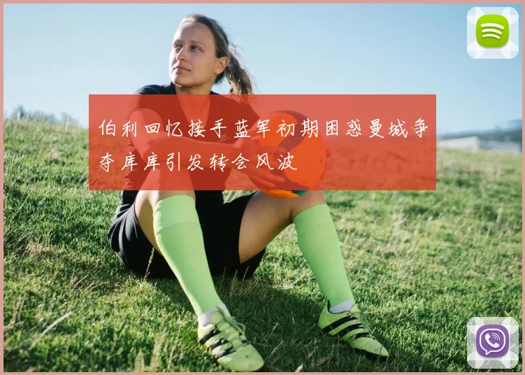 伯利回忆接手蓝军初期困惑曼城争夺库库引发转会风波