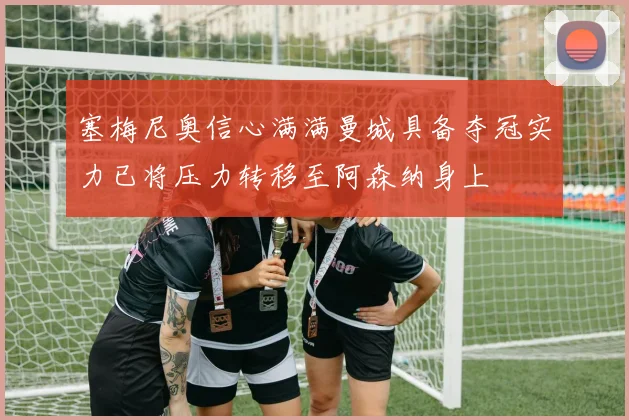 塞梅尼奥信心满满曼城具备夺冠实力已将压力转移至阿森纳身上