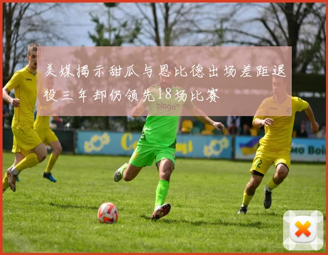 美媒揭示甜瓜与恩比德出场差距退役三年却仍领先18场比赛