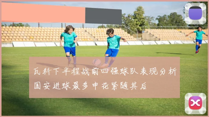 瓦科下半程战前四强球队表现分析国安进球最多申花紧随其后