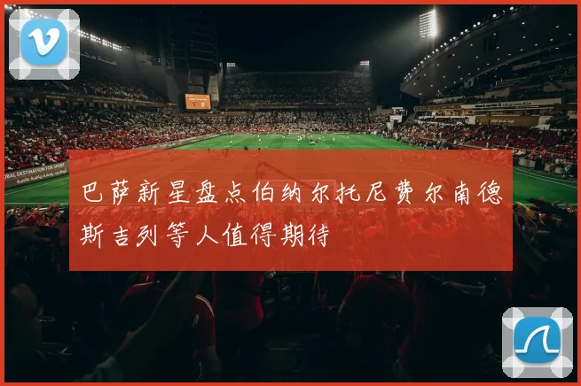 巴萨新星盘点伯纳尔托尼费尔南德斯吉列等人值得期待