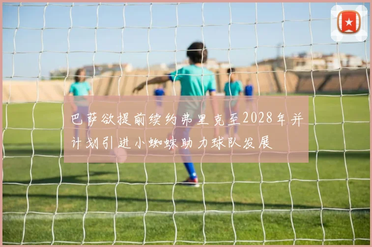 巴萨欲提前续约弗里克至2028年并计划引进小蜘蛛助力球队发展