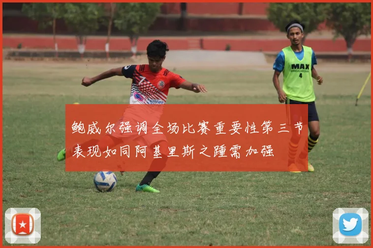 鲍威尔强调全场比赛重要性第三节表现如同阿基里斯之踵需加强