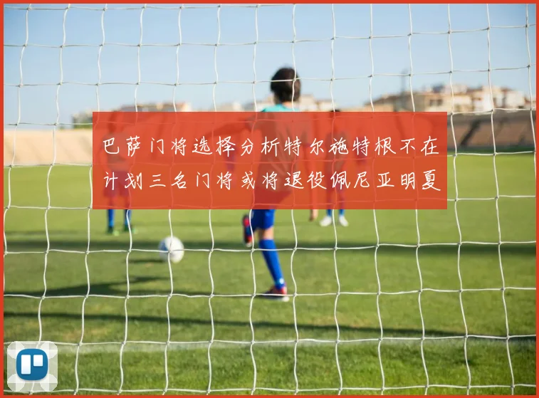 巴萨门将选择分析特尔施特根不在计划三名门将或将退役佩尼亚明夏回归展望