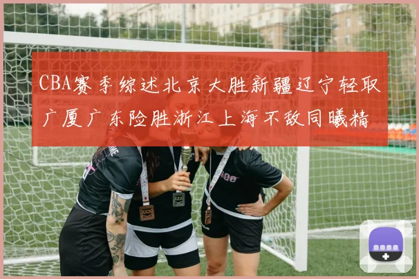 CBA赛季综述北京大胜新疆辽宁轻取广厦广东险胜浙江上海不敌同曦精彩回顾