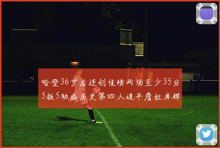 哈登36岁后连创佳绩两场至少35分5板5助成历史第四人追平詹杜库辉煌