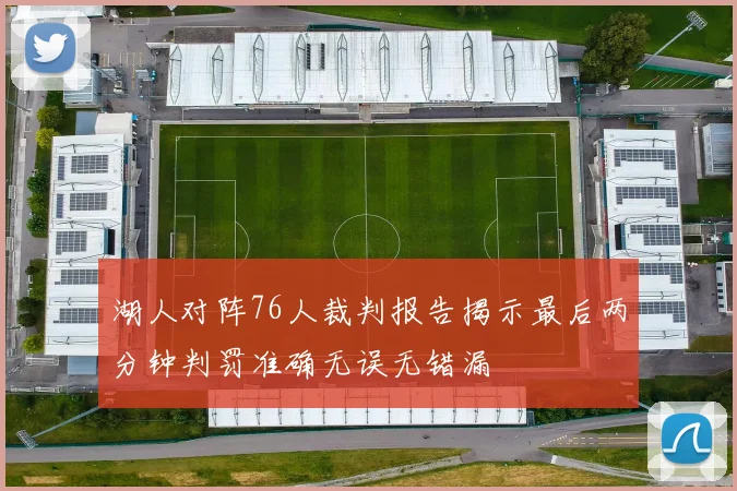 湖人对阵76人裁判报告揭示最后两分钟判罚准确无误无错漏