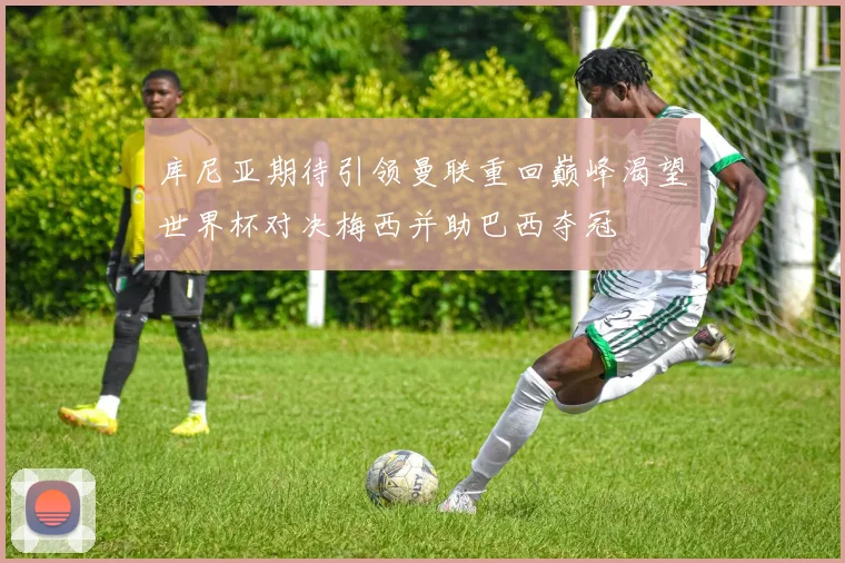 库尼亚期待引领曼联重回巅峰渴望世界杯对决梅西并助巴西夺冠