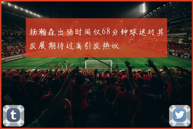 杨瀚森出场时间仅68分钟球迷对其发展期待过高引发热议