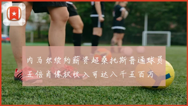 内马尔续约薪资超桑托斯普通球员五倍肖像权收入可达八千五百万