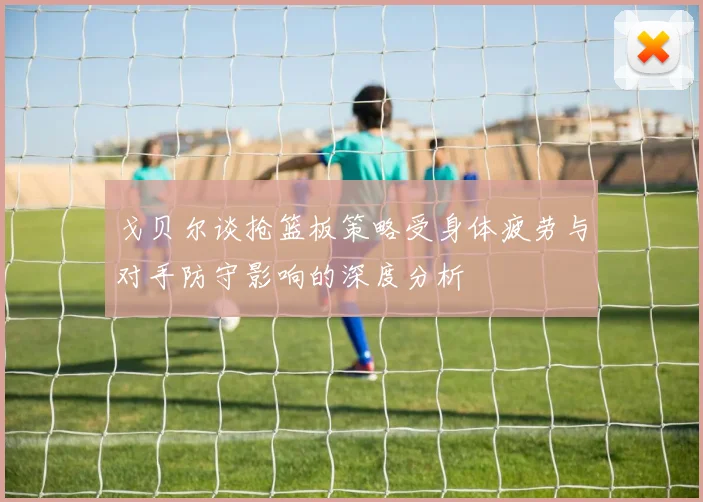 戈贝尔谈抢篮板策略受身体疲劳与对手防守影响的深度分析