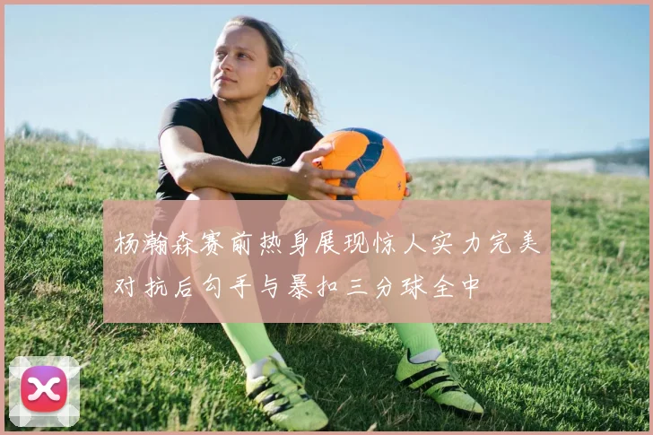 杨瀚森赛前热身展现惊人实力完美对抗后勾手与暴扣三分球全中
