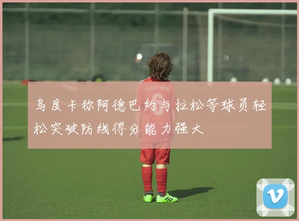 乌度卡称阿德巴约与拉松等球员轻松突破防线得分能力强大