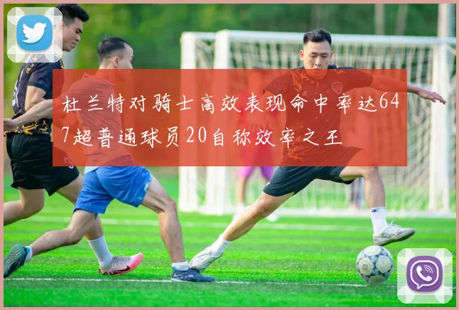 杜兰特对骑士高效表现命中率达647超普通球员20自称效率之王