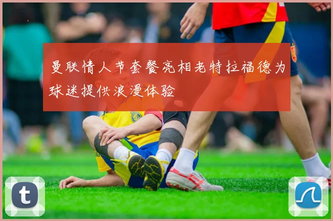 曼联情人节套餐亮相老特拉福德为球迷提供浪漫体验