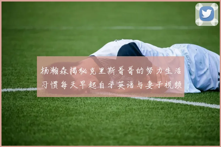 杨瀚森揭秘克里斯哥哥的努力生活习惯每天早起自学英语与妻子视频通话