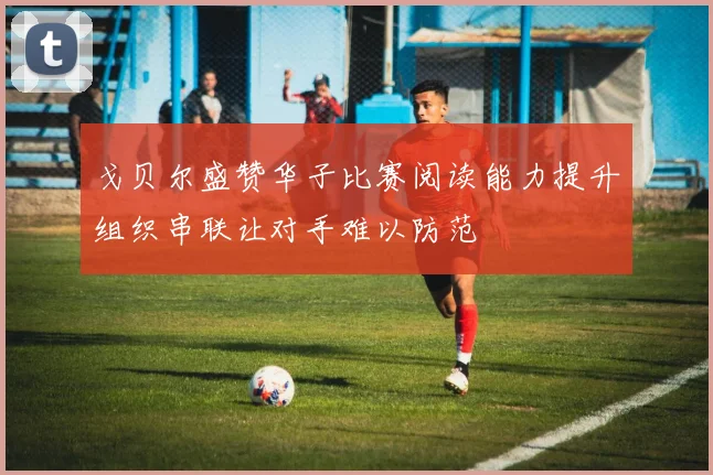 戈贝尔盛赞华子比赛阅读能力提升组织串联让对手难以防范