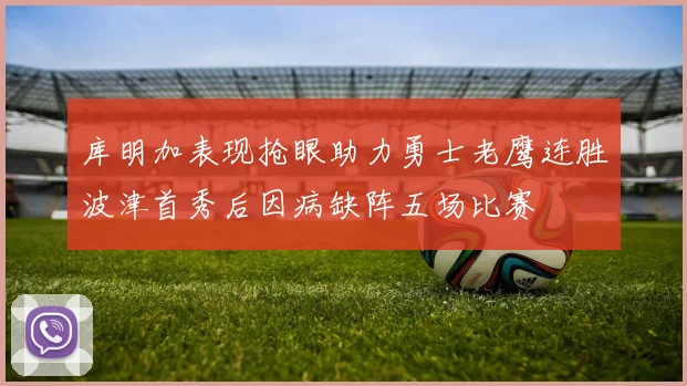 库明加表现抢眼助力勇士老鹰连胜波津首秀后因病缺阵五场比赛