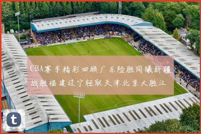 CBA赛季精彩回顾广东险胜同曦新疆战胜福建辽宁轻取天津北京大胜江苏