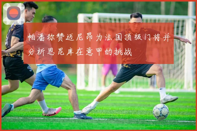 帕潘称赞迈尼昂为法国顶级门将并分析恩昆库在意甲的挑战