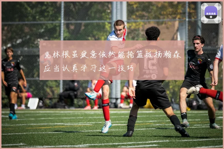 克林根虽疲惫依然能抢篮板杨瀚森应当认真学习这一技巧