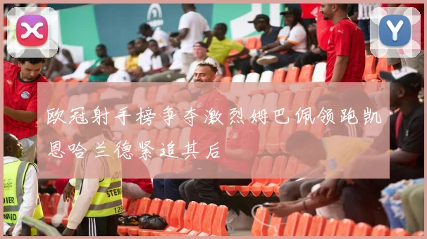 欧冠射手榜争夺激烈姆巴佩领跑凯恩哈兰德紧追其后