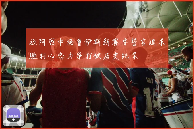 迈阿密中场鲁伊斯新赛季誓言追求胜利心态力争打破历史纪录