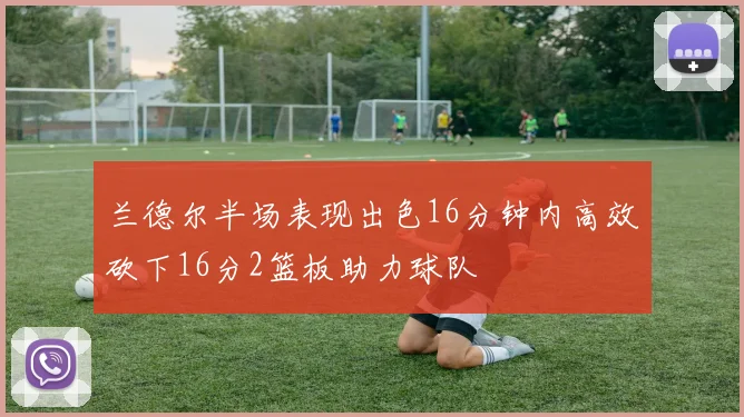 兰德尔半场表现出色16分钟内高效砍下16分2篮板助力球队