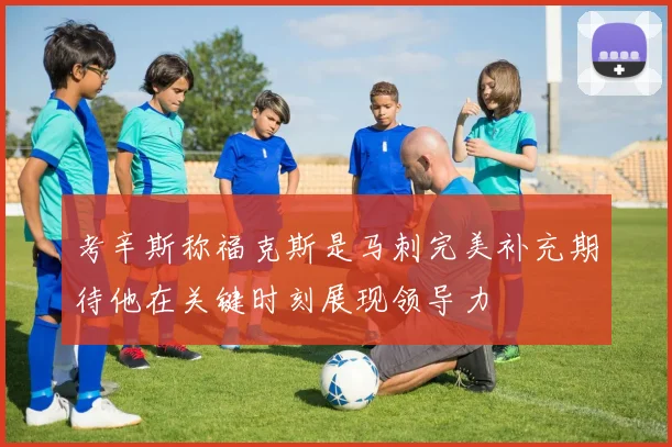 考辛斯称福克斯是马刺完美补充期待他在关键时刻展现领导力