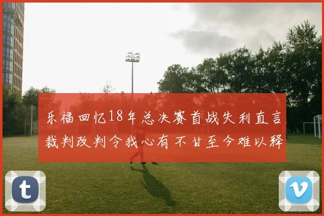 乐福回忆18年总决赛首战失利直言裁判改判令我心有不甘至今难以释怀