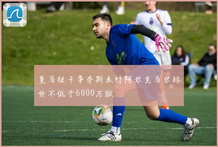 皇马纽卡争夺斯米特阿尔克马尔标价不低于6000万欧